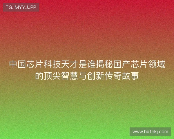 中国芯片科技天才是谁揭秘国产芯片领域的顶尖智慧与创新传奇故事